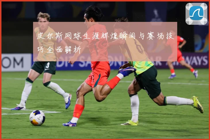 皮尔斯网球生涯辉煌瞬间与赛场技巧全面解析