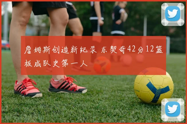 詹姆斯创造新纪录 东契奇42分12篮板成队史第一人