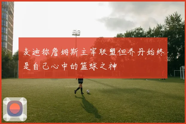 麦迪称詹姆斯主宰联盟但乔丹始终是自己心中的篮球之神