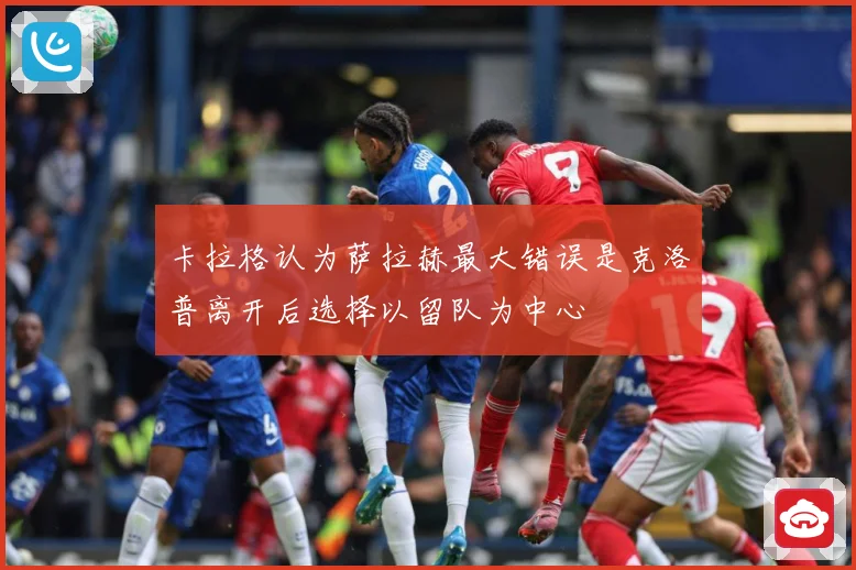 卡拉格认为萨拉赫最大错误是克洛普离开后选择以留队为中心