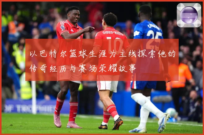 以巴特尔篮球生涯为主线探索他的传奇经历与赛场荣耀故事