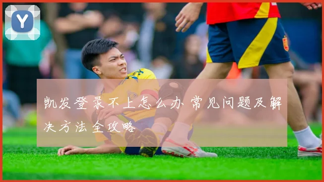 凯发登录不上怎么办 常见问题及解决方法全攻略