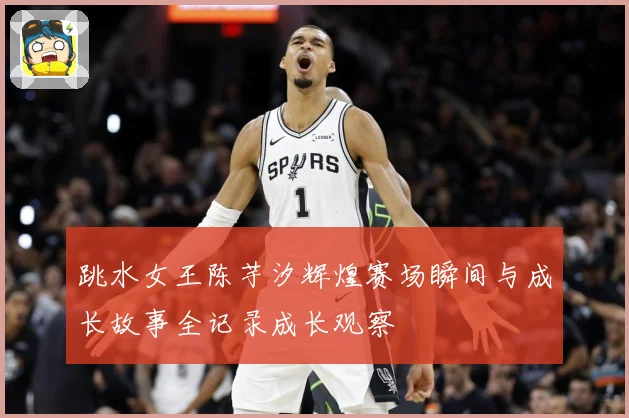 跳水女王陈芋汐辉煌赛场瞬间与成长故事全记录成长观察