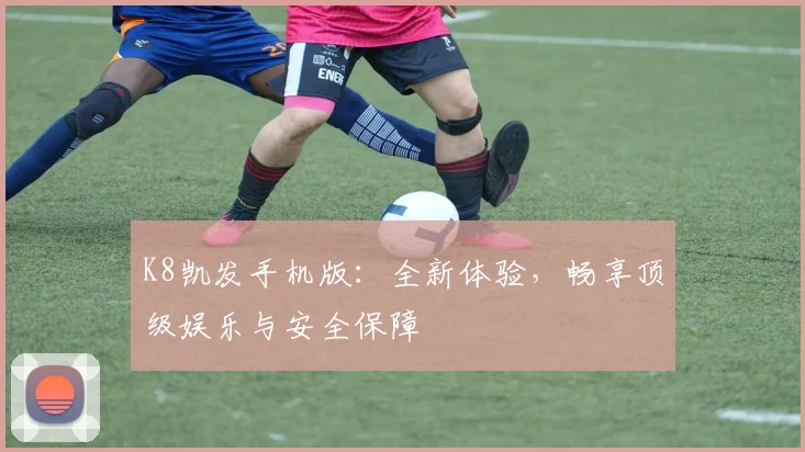 K8凯发手机版：全新体验，畅享顶级娱乐与安全保障