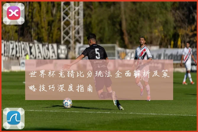 世界杯竞猜比分玩法全面解析及策略技巧深度指南