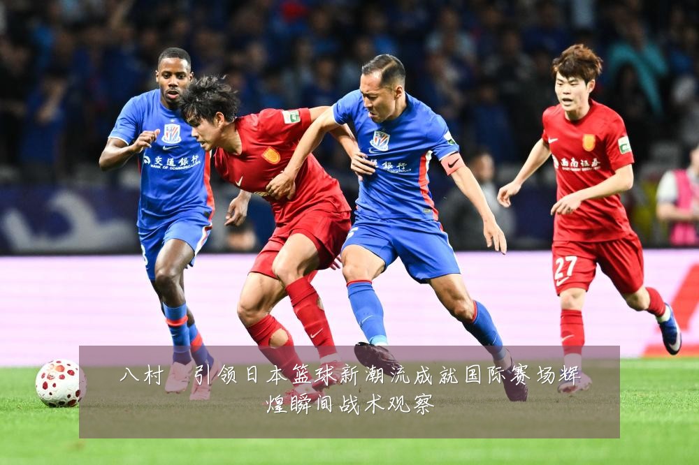 八村塁引领日本篮球新潮流成就国际赛场辉煌瞬间战术观察